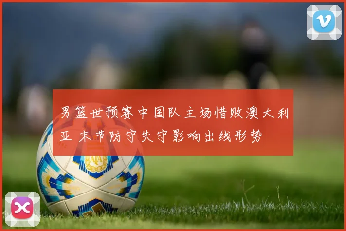 男篮世预赛中国队主场惜败澳大利亚 末节防守失守影响出线形势