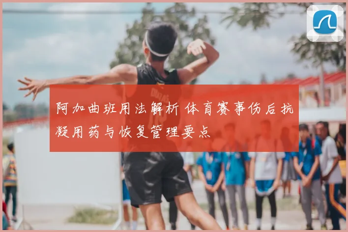 阿加曲班用法解析 体育赛事伤后抗凝用药与恢复管理要点