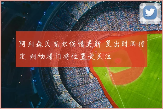 阿利森贝克尔伤情更新 复出时间待定 利物浦门将位置受关注
