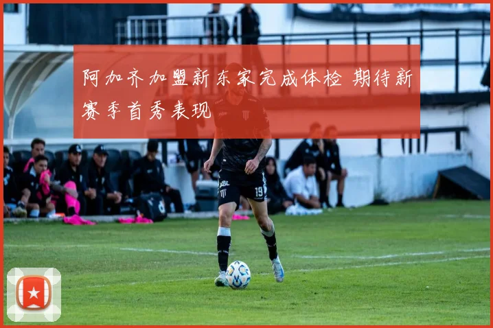 阿加齐加盟新东家完成体检 期待新赛季首秀表现
