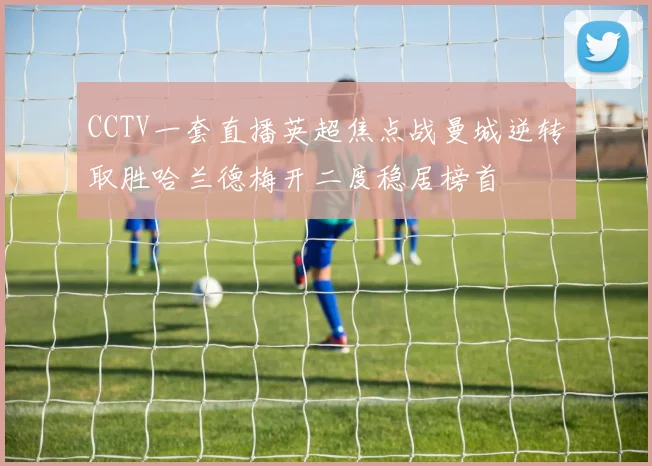 CCTV一套直播英超焦点战曼城逆转取胜哈兰德梅开二度稳居榜首
