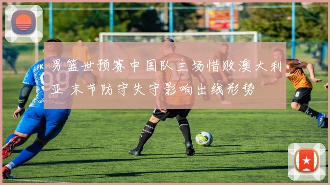 男篮世预赛中国队主场惜败澳大利亚 末节防守失守影响出线形势