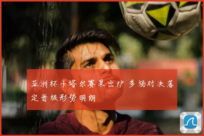 亚洲杯卡塔尔赛果出炉 多场对决落定晋级形势明朗