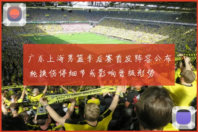 广东上海男篮季后赛首发阵容公布 轮换伤停细节或影响晋级形势