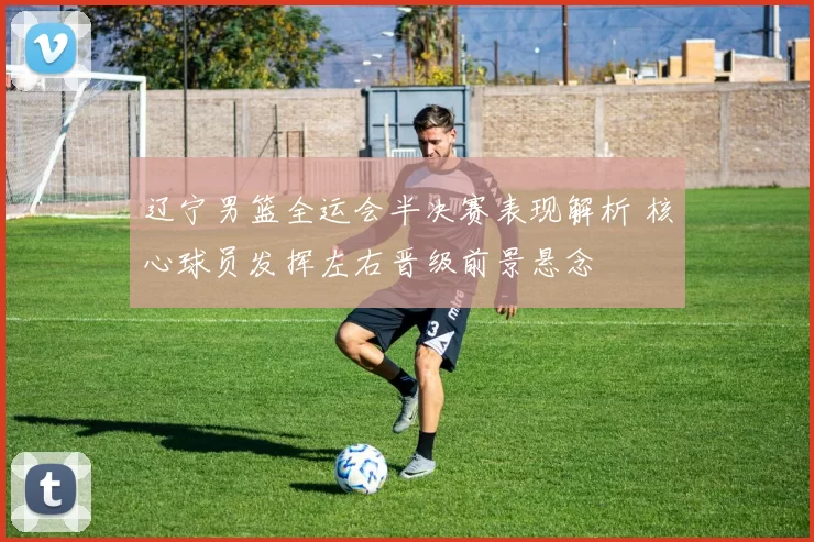 辽宁男篮全运会半决赛表现解析 核心球员发挥左右晋级前景悬念