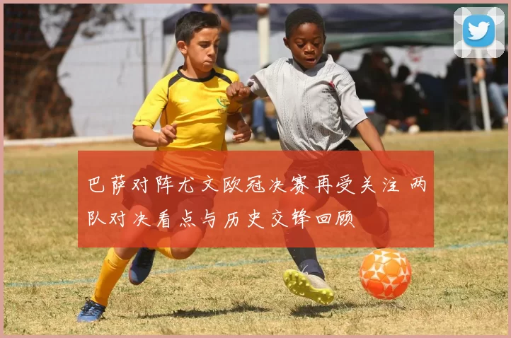 巴萨对阵尤文欧冠决赛再受关注 两队对决看点与历史交锋回顾