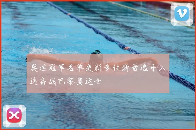 奥运冠军名单更新多位新晋选手入选备战巴黎奥运会