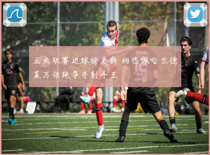 五大联赛进球榜更新 姆巴佩哈兰德莱万领跑争夺射手王