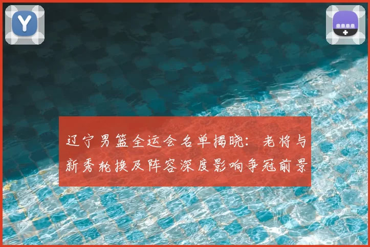 辽宁男篮全运会名单揭晓：老将与新秀轮换及阵容深度影响争冠前景