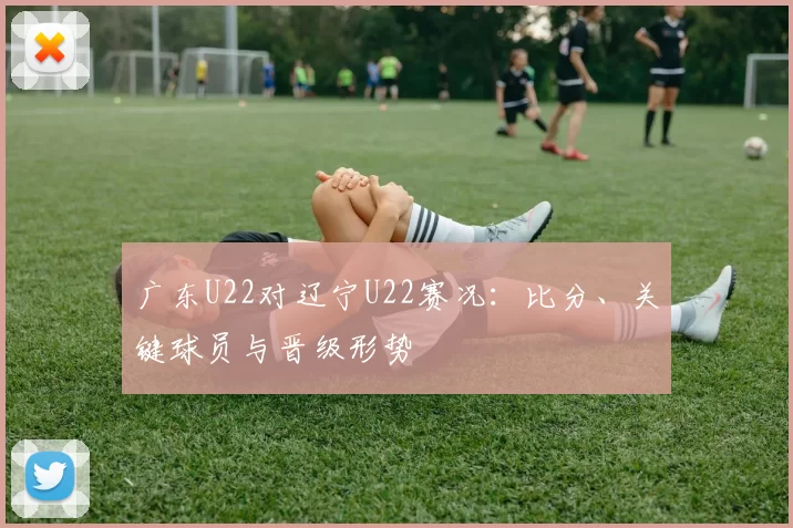 广东U22对辽宁U22赛况：比分、关键球员与晋级形势
