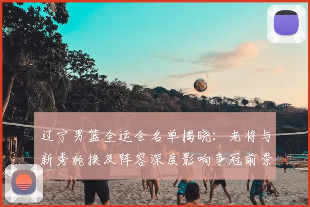 辽宁男篮全运会名单揭晓：老将与新秀轮换及阵容深度影响争冠前景