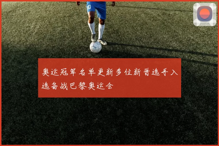 奥运冠军名单更新多位新晋选手入选备战巴黎奥运会