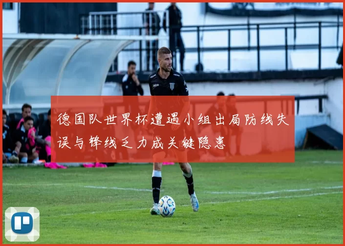德国队世界杯遭遇小组出局防线失误与锋线乏力成关键隐患
