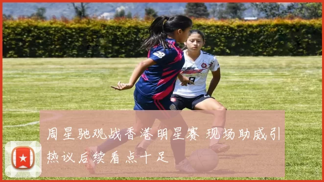 周星驰观战香港明星赛 现场助威引热议后续看点十足