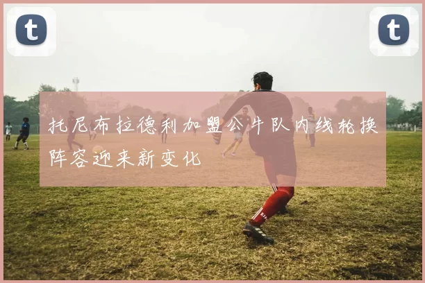 托尼布拉德利加盟公牛队内线轮换阵容迎来新变化