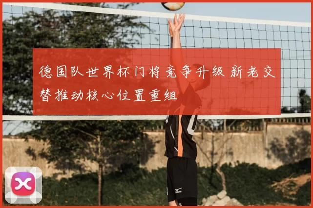 德国队世界杯门将竞争升级 新老交替推动核心位置重组