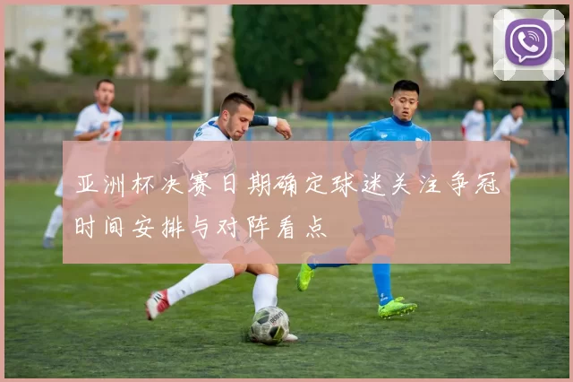 亚洲杯决赛日期确定球迷关注争冠时间安排与对阵看点