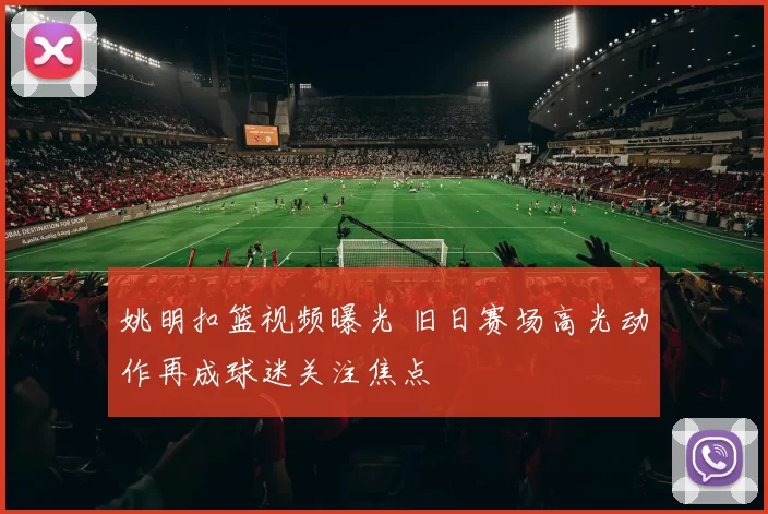 姚明扣篮视频曝光 旧日赛场高光动作再成球迷关注焦点