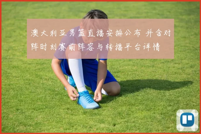 澳大利亚男篮直播安排公布 并含对阵时刻赛前阵容与转播平台详情