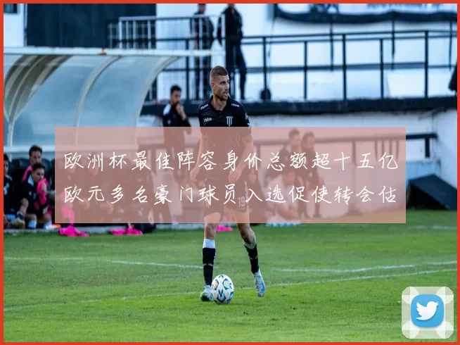 欧洲杯最佳阵容身价总额超十五亿欧元多名豪门球员入选促使转会估值调整