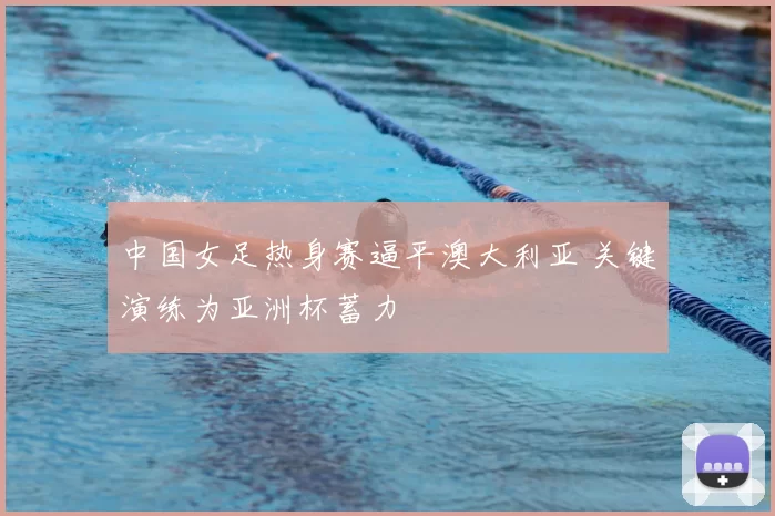 中国女足热身赛逼平澳大利亚 关键演练为亚洲杯蓄力
