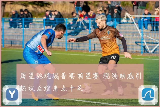 周星驰观战香港明星赛 现场助威引热议后续看点十足