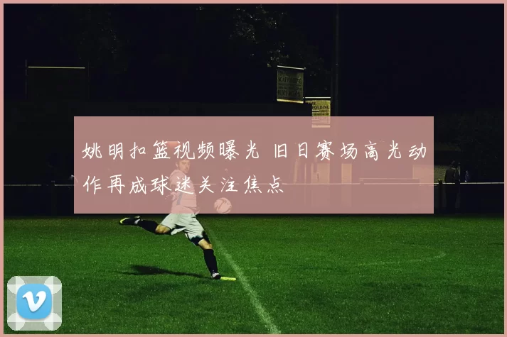 姚明扣篮视频曝光 旧日赛场高光动作再成球迷关注焦点