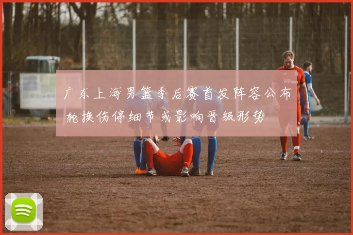 广东上海男篮季后赛首发阵容公布 轮换伤停细节或影响晋级形势