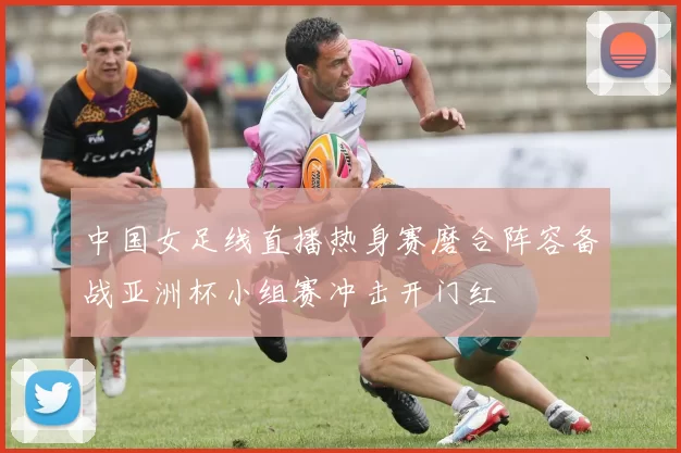 中国女足线直播热身赛磨合阵容备战亚洲杯小组赛冲击开门红