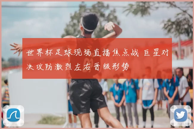 世界杯足球现场直播焦点战 巨星对决攻防激烈左右晋级形势