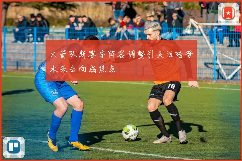 火箭队新赛季阵容调整引关注哈登未来去向成焦点