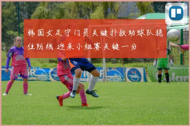 韩国女足守门员关键扑救助球队稳住防线 迎来小组赛关键一分