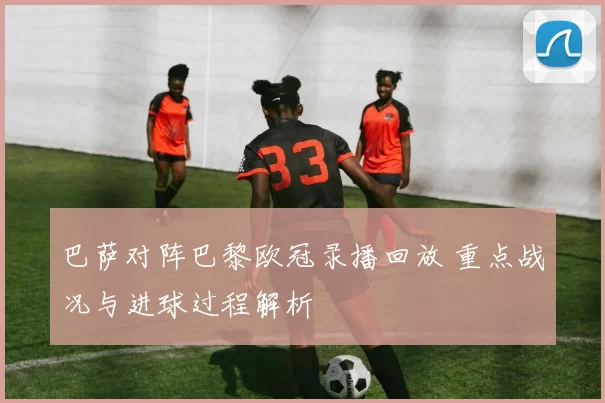 巴萨对阵巴黎欧冠录播回放 重点战况与进球过程解析