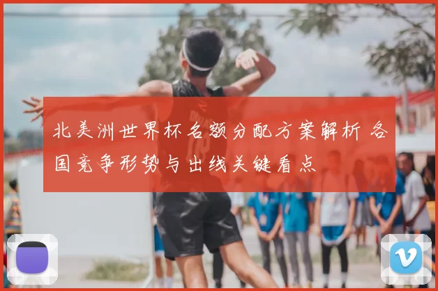 北美洲世界杯名额分配方案解析 各国竞争形势与出线关键看点