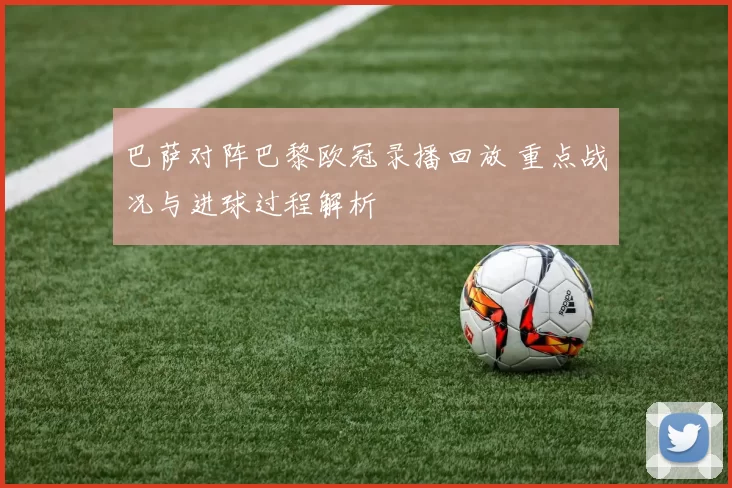 巴萨对阵巴黎欧冠录播回放 重点战况与进球过程解析