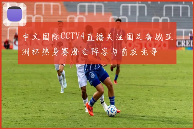 中文国际CCTV4直播关注国足备战亚洲杯热身赛磨合阵容与首发竞争