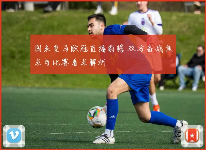 国米皇马欧冠直播前瞻 双方备战焦点与比赛看点解析