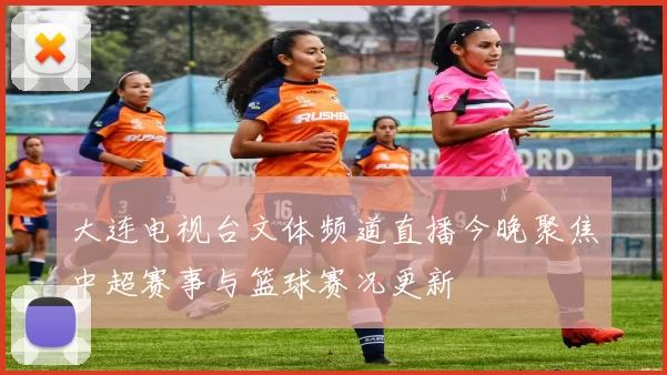 大连电视台文体频道直播今晚聚焦中超赛事与篮球赛况更新