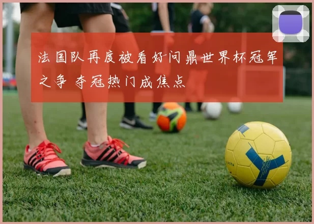 法国队再度被看好问鼎世界杯冠军之争 夺冠热门成焦点