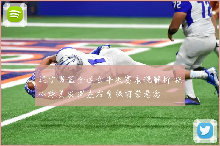 辽宁男篮全运会半决赛表现解析 核心球员发挥左右晋级前景悬念